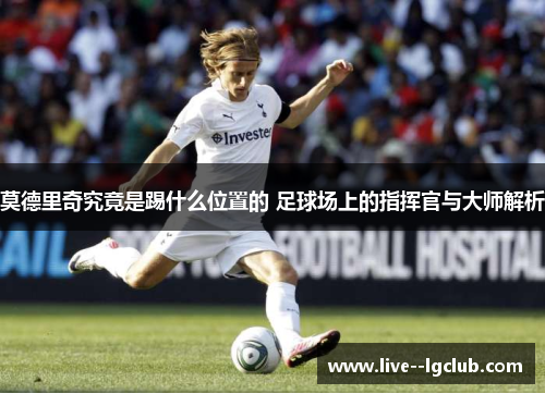 莫德里奇究竟是踢什么位置的 足球场上的指挥官与大师解析