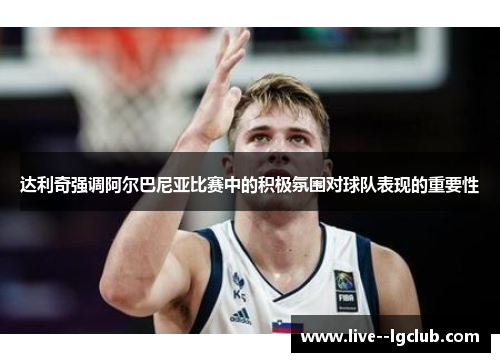 达利奇强调阿尔巴尼亚比赛中的积极氛围对球队表现的重要性