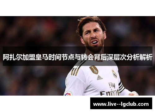 阿扎尔加盟皇马时间节点与转会背后深层次分析解析