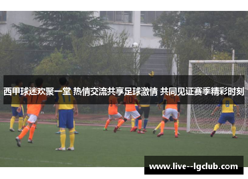 西甲球迷欢聚一堂 热情交流共享足球激情 共同见证赛季精彩时刻