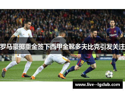 罗马豪掷重金签下西甲金靴多夫比克引发关注 罗马豪掷重金签下西甲金靴多夫比克引发关注