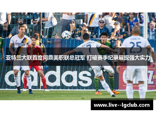 亚特兰大联首度问鼎美职联总冠军 打破赛季纪录展现强大实力