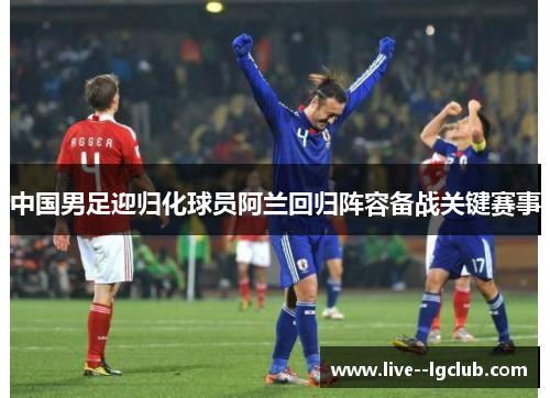 中国男足迎归化球员阿兰回归阵容备战关键赛事